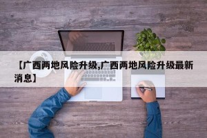 【广西两地风险升级,广西两地风险升级最新消息】