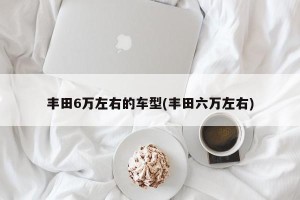丰田6万左右的车型(丰田六万左右)