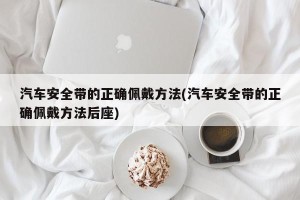 汽车安全带的正确佩戴方法(汽车安全带的正确佩戴方法后座)