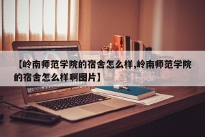 【岭南师范学院的宿舍怎么样,岭南师范学院的宿舍怎么样啊图片】