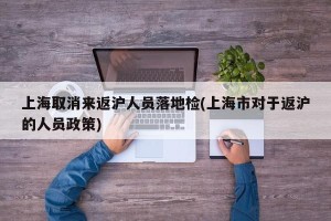 上海取消来返沪人员落地检(上海市对于返沪的人员政策)