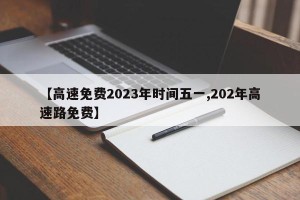 【高速免费2023年时间五一,202年高速路免费】