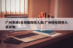 广州发现6名核酸阳性人员(广州核检阳性人员详情)