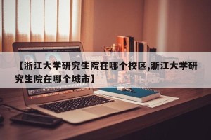 【浙江大学研究生院在哪个校区,浙江大学研究生院在哪个城市】