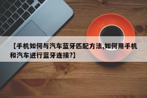【手机如何与汽车蓝牙匹配方法,如何用手机和汽车进行蓝牙连接?】