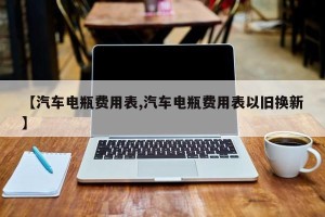 【汽车电瓶费用表,汽车电瓶费用表以旧换新】
