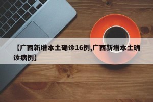【广西新增本土确诊16例,广西新增本土确诊病例】