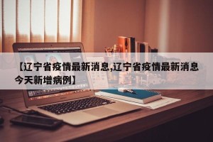 【辽宁省疫情最新消息,辽宁省疫情最新消息今天新增病例】