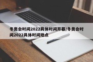 冬奥会时间2022具体时间开幕/冬奥会时间2022具体时间地点