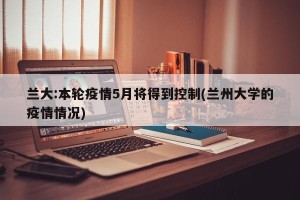 兰大:本轮疫情5月将得到控制(兰州大学的疫情情况)