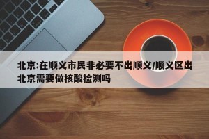 北京:在顺义市民非必要不出顺义/顺义区出北京需要做核酸检测吗