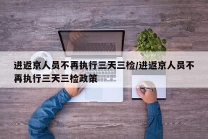 进返京人员不再执行三天三检/进返京人员不再执行三天三检政策