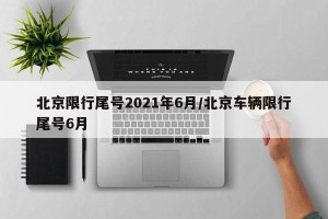 北京限行尾号2021年6月/北京车辆限行尾号6月