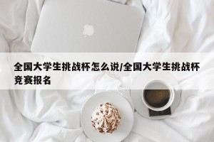 全国大学生挑战杯怎么说/全国大学生挑战杯竞赛报名