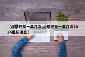 【北京摇号一年几次,北京摇号一年几次2024最新消息】