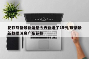 花都疫情最新消息今天新增了15例/疫情最新数据消息广东花都