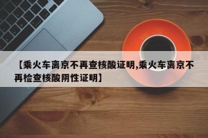 【乘火车离京不再查核酸证明,乘火车离京不再检查核酸阴性证明】