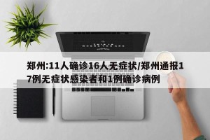郑州:11人确诊16人无症状/郑州通报17例无症状感染者和1例确诊病例