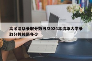 高考清华录取分数线/2024年清华大学录取分数线是多少