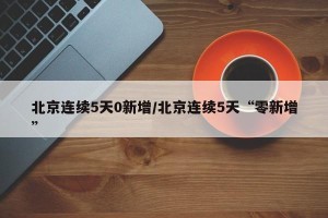 北京连续5天0新增/北京连续5天“零新增”