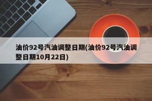 油价92号汽油调整日期(油价92号汽油调整日期10月22日)