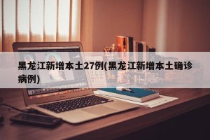 黑龙江新增本土27例(黑龙江新增本土确诊病例)