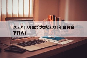 2023年7月金价大跌(2023年金价会下行么)