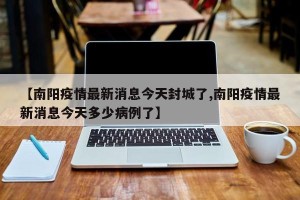 【南阳疫情最新消息今天封城了,南阳疫情最新消息今天多少病例了】