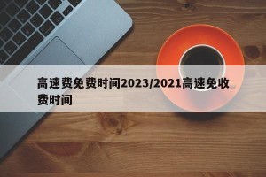 高速费免费时间2023/2021高速免收费时间