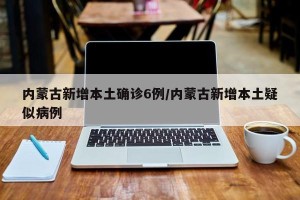 内蒙古新增本土确诊6例/内蒙古新增本土疑似病例