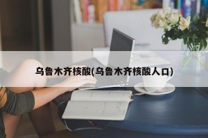 乌鲁木齐核酸(乌鲁木齐核酸人口)