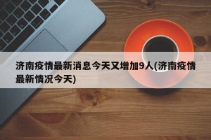 济南疫情最新消息今天又增加9人(济南疫情最新情况今天)