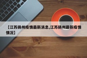 【江苏扬州疫情最新消息,江苏扬州最新疫情情况】