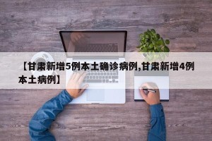 【甘肃新增5例本土确诊病例,甘肃新增4例本土病例】