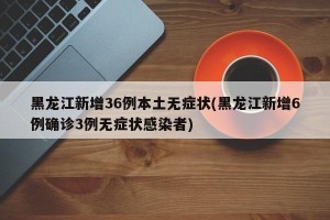 黑龙江新增36例本土无症状(黑龙江新增6例确诊3例无症状感染者)
