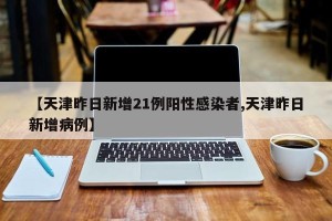 【天津昨日新增21例阳性感染者,天津昨日新增病例】