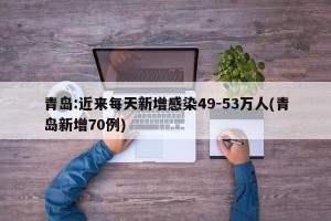 青岛:近来每天新增感染49-53万人(青岛新增70例)
