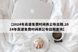 【2024年高速免费时间表公布日期,2024年高速免费时间表公布日期查询】