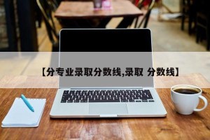 【分专业录取分数线,录取 分数线】