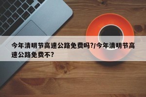 今年清明节高速公路免费吗?/今年清明节高速公路免费不?