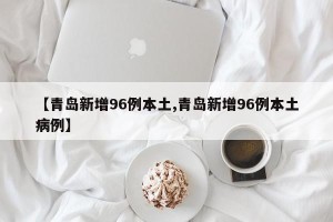 【青岛新增96例本土,青岛新增96例本土病例】