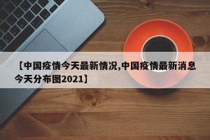 【中国疫情今天最新情况,中国疫情最新消息今天分布图2021】
