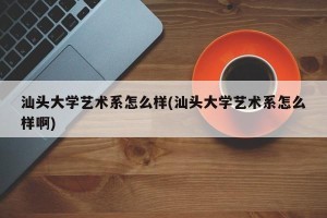汕头大学艺术系怎么样(汕头大学艺术系怎么样啊)