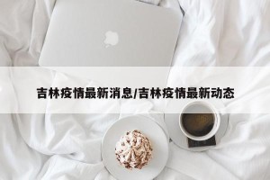 吉林疫情最新消息/吉林疫情最新动态