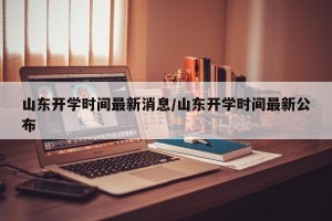 山东开学时间最新消息/山东开学时间最新公布