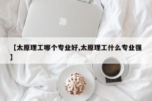 【太原理工哪个专业好,太原理工什么专业强】
