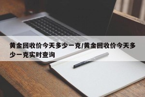 黄金回收价今天多少一克/黄金回收价今天多少一克实时查询