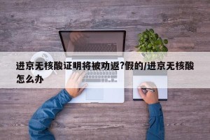 进京无核酸证明将被劝返?假的/进京无核酸怎么办