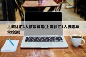上海徐汇1人核酸异常(上海徐汇1人核酸异常检测)