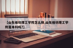 【山东维坊理工学院怎么样,山东维坊理工学院是本科吗?】